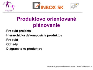 Produktovo orientované
            plánovanie
-Produkt projektu
-Hierarchická dekompozícia produktov

-Produkt

-Odhady

-Diagram toku produktov




                          PRINCE2® je ochranná známka Cabinet Office a APM Group Ltd.
 