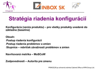 Stratégia riadenia konfigurácií
Konfigurácia (verzia produktu) – pre všetky produkty uvedené do
základne (baseline)

Obsah:
-Postup riadenia konfigurácií
-Postup riadenia problémov a zmien
-Stupnice – rebríček závažnosti problémov a zmien


Navrhovaná metrika – MoSCoW

Zodpovednosti – Autorita pre zmenu

                                 PRINCE2® je ochranná známka Cabinet Office a APM Group Ltd.
 