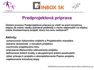 Predprojektová príprava
Účelom procesu Predprojektová príprava je uistiť sa pred iniciačnou
etapou že máme všetky potrebné podklady a vieme odpovedať na otázku:
máme životaschopný projekt, ktorý má cenu realizovať?


Aktivity:
-vymenovanie   Výkonného riaditeľa a Projektového manažéra
-získanie skúseností z minulých projektov
-navrhnutie projektového tímu
-pripravenie Rámcového zdôvodnenia projektu
-definovanie kritérií kvality a akceptačných kritérií používateľa
-výber prísupu k projektu a skompletizovanie Popisu projektu
-naplánovanie Iniciačnej etapy



                                       PRINCE2® je ochranná známka Cabinet Office a APM Group Ltd.
 