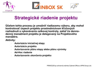 Strategické riadenie projektu
Účelom tohto procesu je umožniť riadiacemu výboru, aby mohol
kontrolovať úspech projektu prostredníctvom kľúčových
rozhodnutí a vykonávania celkovej kontroly, zatiaľ čo denno-
denný manažment projektu je delegovaný na Projektového
manažéra.
Aktivity:
    -   Autorizácia iniciačnej etapy
    -   Autorizácia projektu
    -   Autorizovanie plánu etapy alebo plánu výnimky
    -   Ad-Hoc riadenie
    -   Autorizovanie ukončenia projektu



                                    PRINCE2® je ochranná známka Cabinet Office a APM Group Ltd.
 