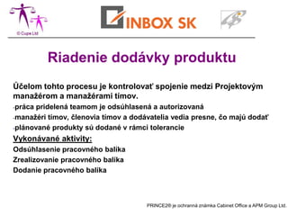 Riadenie dodávky produktu
Účelom tohto procesu je kontrolovať spojenie medzi Projektovým
manažérom a manažérami tímov.
-práca pridelená teamom je odsúhlasená a autorizovaná
-manažéri tímov, členovia tímov a dodávatelia vedia presne, čo majú dodať

-plánované produkty sú dodané v rámci tolerancie

Vykonávané aktivity:
Odsúhlasenie pracovného balíka
Zrealizovanie pracovného balíka
Dodanie pracovného balíka



                                      PRINCE2® je ochranná známka Cabinet Office a APM Group Ltd.
 