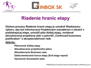 Riadenie hraníc etapy
Účelom procesu Riadenie hraníc etapy je umožniť Riadiacemu
výboru, aby bol informovaný Projektovým manažérom o situácii v
prebiehajúcej etape, schválil plán ďalšej etapy, revidoval
aktualizovaný projektový plán a potvrdil „Continued bussiness
justification“ a akceptovateľnosť rizík.
Aktivity:
    -   Plánovanie ďalšej etapy
    -   Aktualizovanie projektového plánu
    -   Aktualizovanie Business case
    -   Zdokumentovanie konca etapy (End stage report)
    -   Vytvorenie Excemption plan

                                   PRINCE2® je ochranná známka Cabinet Office a APM Group Ltd.
 