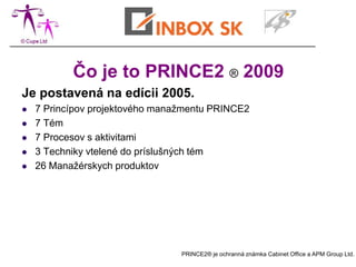 Čo je to PRINCE2 ® 2009
Je postavená na edícii 2005.
   7 Princípov projektového manažmentu PRINCE2
   7 Tém
   7 Procesov s aktivitami
   3 Techniky vtelené do príslušných tém
   26 Manažérskych produktov




                                 PRINCE2® je ochranná známka Cabinet Office a APM Group Ltd.
 