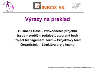 Výrazy na preklad

   Business Case – zdôvodnenie projektu
  Issue – problém (udalosť, otvorený bod)
Project Management Team – Projektový team
     Organizácia – štruktúra proje teamu




                     PRINCE2® je ochranná známka Cabinet Office a APM Group Ltd.
 