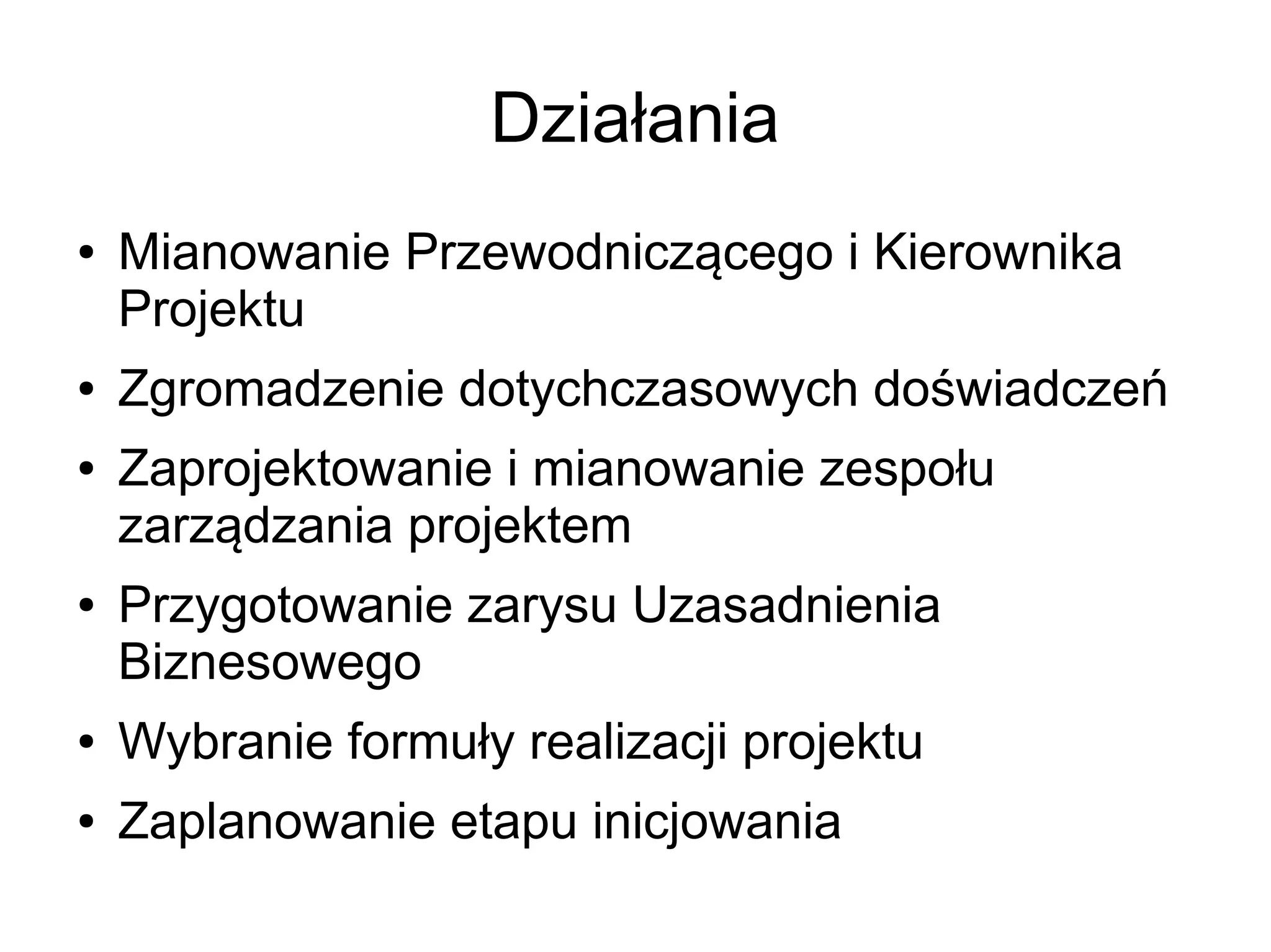 Działania
●   Mianowanie Przewodniczącego i Kierownika
    Projektu
●   Zgromadzenie dotychczasowych doświadczeń
●   Zaprojektowanie i mianowanie zespołu
    zarządzania projektem
●   Przygotowanie zarysu Uzasadnienia
    Biznesowego
●   Wybranie formuły realizacji projektu
●   Zaplanowanie etapu inicjowania
 