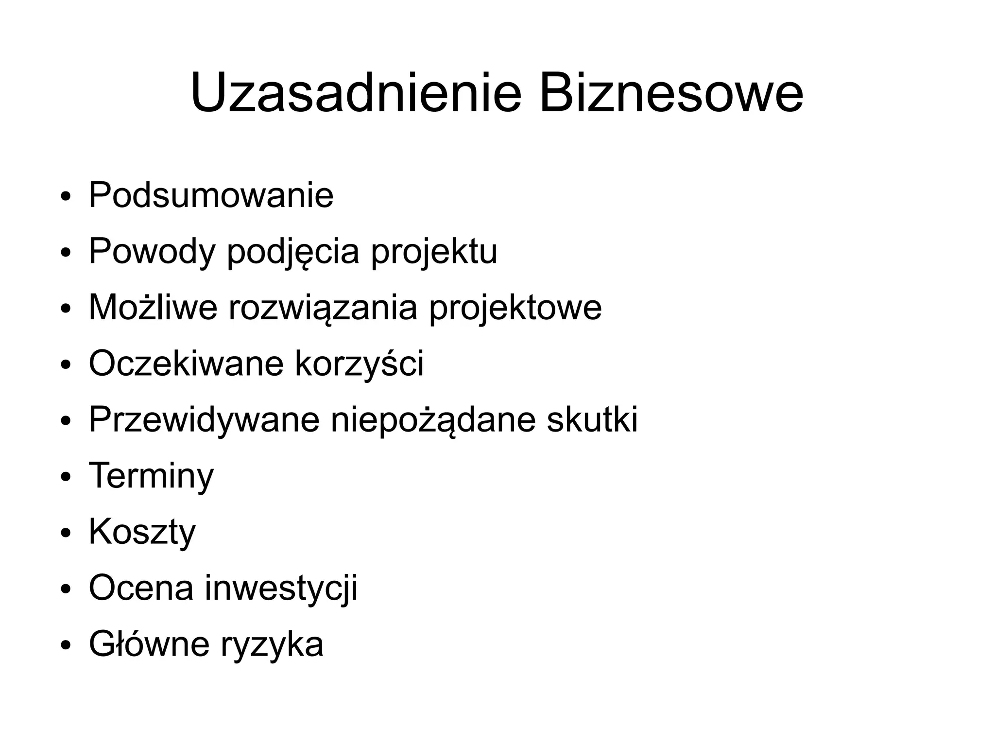 Uzasadnienie Biznesowe
●   Podsumowanie
●   Powody podjęcia projektu
●   Możliwe rozwiązania projektowe
●   Oczekiwane korzyści
●   Przewidywane niepożądane skutki
●   Terminy
●   Koszty
●   Ocena inwestycji
●   Główne ryzyka
 