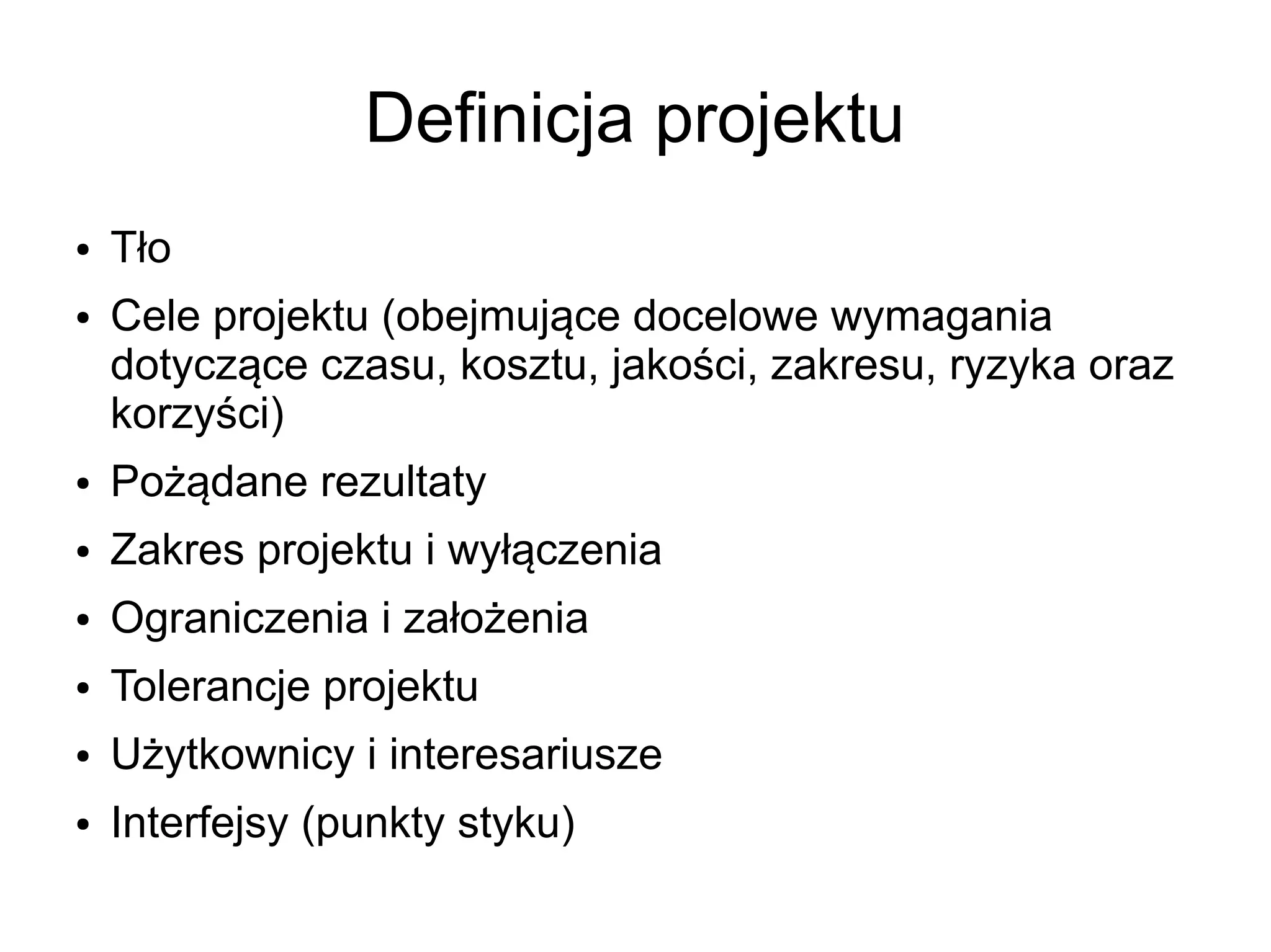 Definicja projektu
●   Tło
●   Cele projektu (obejmujące docelowe wymagania
    dotyczące czasu, kosztu, jakości, zakresu, ryzyka oraz
    korzyści)
●   Pożądane rezultaty
●   Zakres projektu i wyłączenia
●   Ograniczenia i założenia
●   Tolerancje projektu
●   Użytkownicy i interesariusze
●   Interfejsy (punkty styku)
 