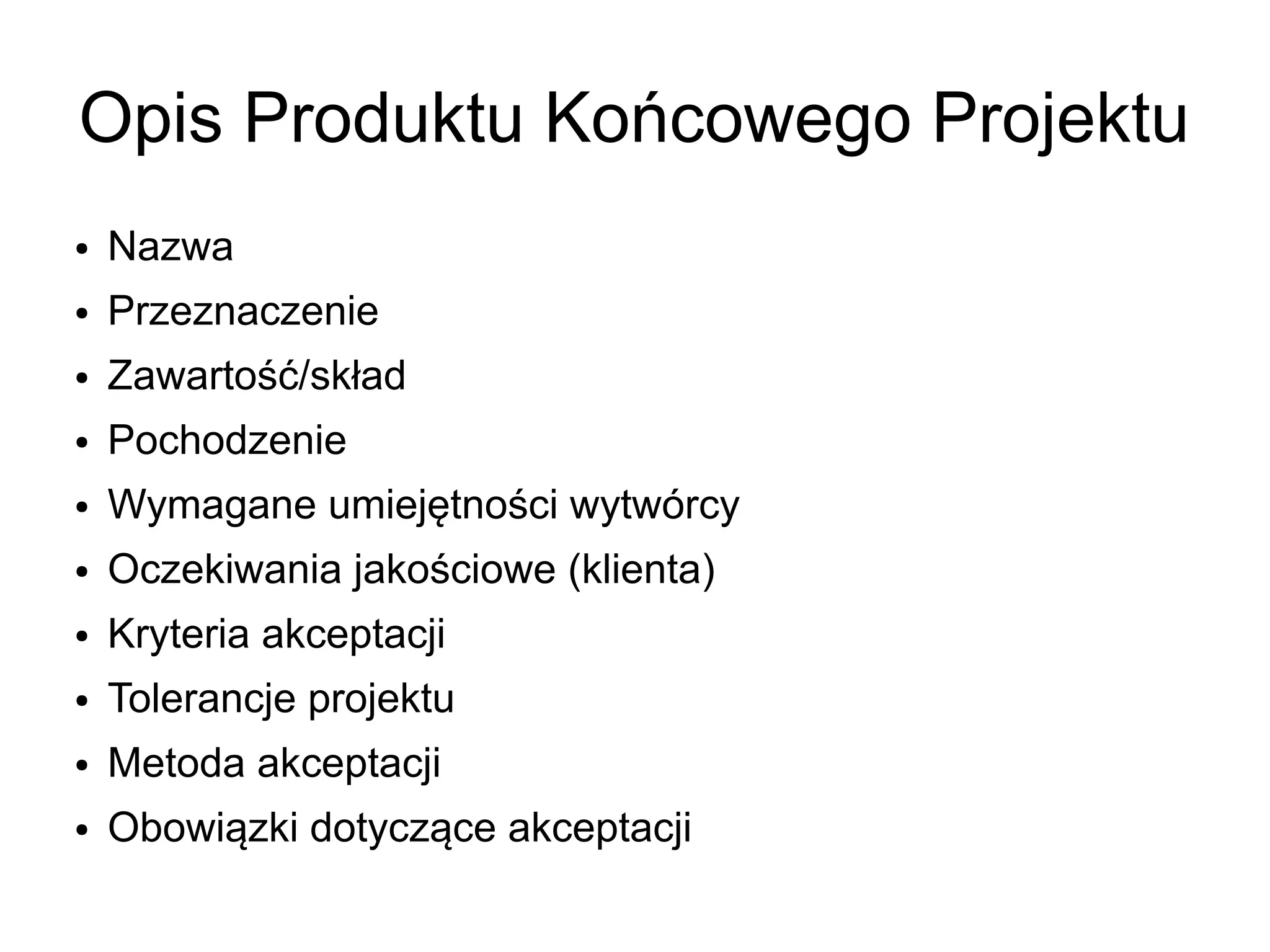 Opis Produktu Końcowego Projektu
●   Nazwa
●   Przeznaczenie
●   Zawartość/skład
●   Pochodzenie
●   Wymagane umiejętności wytwórcy
●   Oczekiwania jakościowe (klienta)
●   Kryteria akceptacji
●   Tolerancje projektu
●   Metoda akceptacji
●   Obowiązki dotyczące akceptacji
 