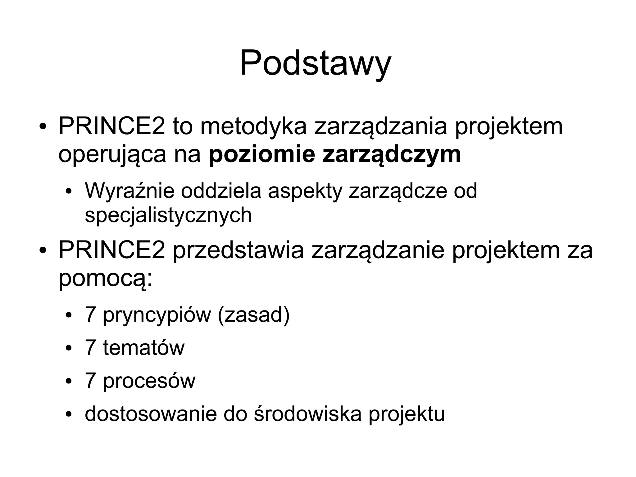 Podstawy
●   PRINCE2 to metodyka zarządzania projektem
    operująca na poziomie zarządczym
    ●   Wyraźnie oddziela aspekty zarządcze od
        specjalistycznych
●   PRINCE2 przedstawia zarządzanie projektem za
    pomocą:
    ●   7 pryncypiów (zasad)
    ●   7 tematów
    ●   7 procesów
    ●   dostosowanie do środowiska projektu
 