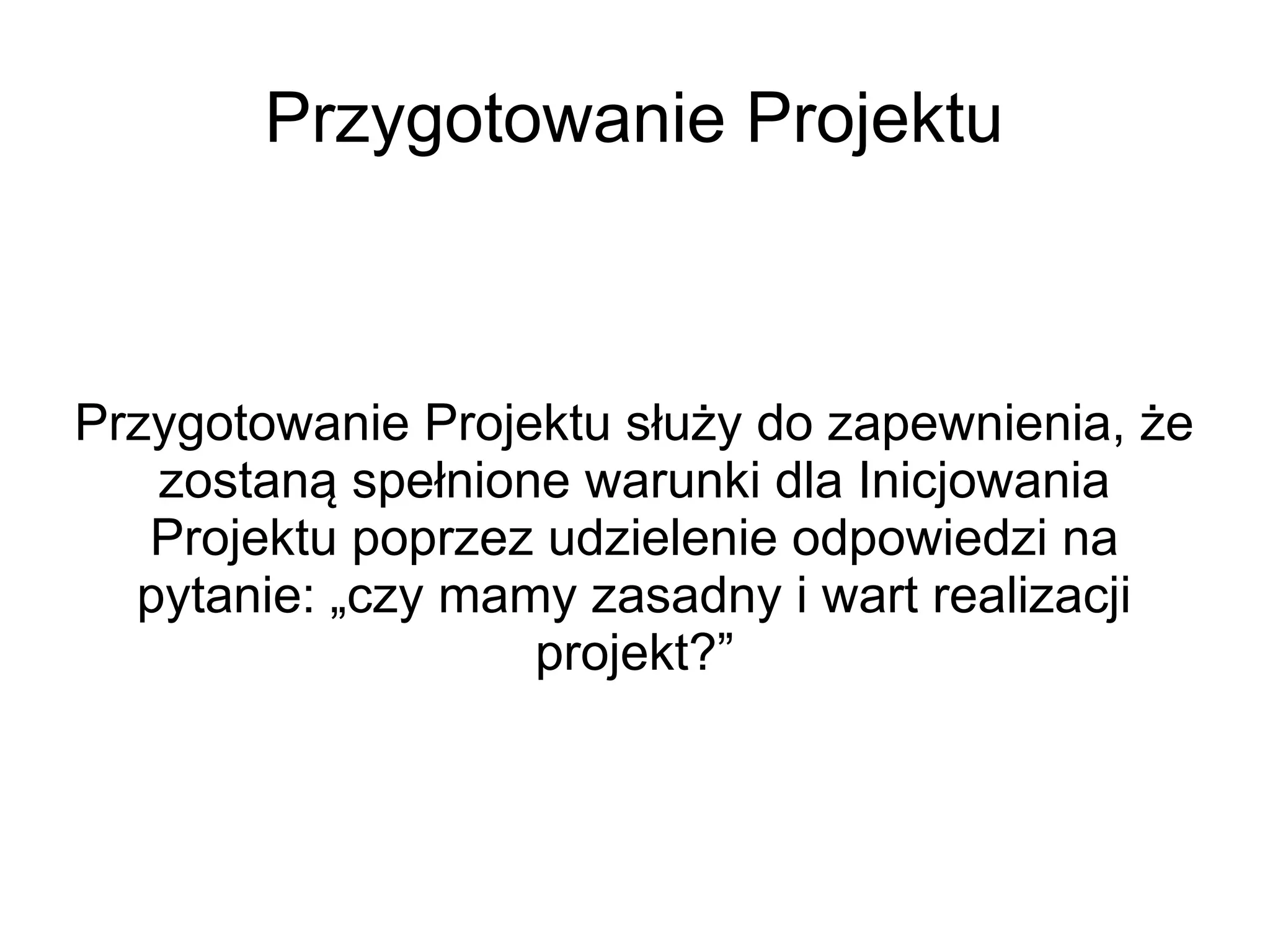 Przygotowanie Projektu



Przygotowanie Projektu służy do zapewnienia, że
   zostaną spełnione warunki dla Inicjowania
   Projektu poprzez udzielenie odpowiedzi na
  pytanie: „czy mamy zasadny i wart realizacji
                   projekt?”
 
