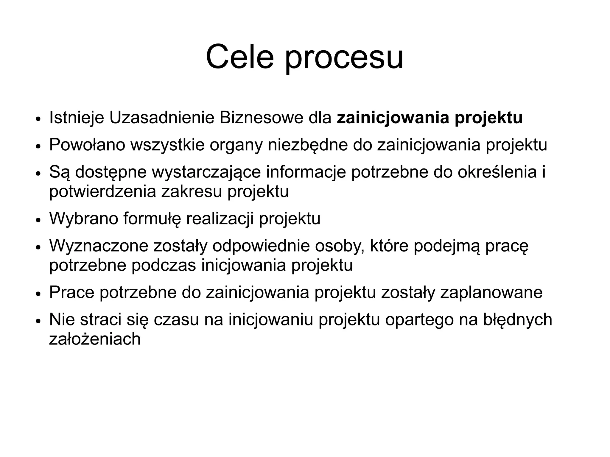 Cele procesu
●   Istnieje Uzasadnienie Biznesowe dla zainicjowania projektu
●   Powołano wszystkie organy niezbędne do zainicjowania projektu
●   Są dostępne wystarczające informacje potrzebne do określenia i
    potwierdzenia zakresu projektu
●   Wybrano formułę realizacji projektu
●   Wyznaczone zostały odpowiednie osoby, które podejmą pracę
    potrzebne podczas inicjowania projektu
●   Prace potrzebne do zainicjowania projektu zostały zaplanowane
●   Nie straci się czasu na inicjowaniu projektu opartego na błędnych
    założeniach
 