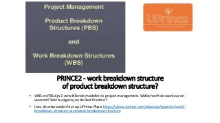 PRINCE2 - work breakdown structure
of product breakdown structure?
• WBS en PBS zijn 2 verschillende modellen in project management. Welke heeft de voorkeur en
waarom? Wat is volgens jou de Best Practice?
• Lees de antwoorden hier op UPrince.Plaza: https://plaza.uprince.com/plaza/qa/question/work-
breakdown-structure-vs-product-breakdown-structure
 