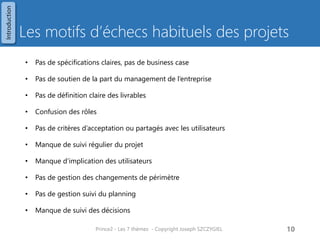 Les aspects pour résoudre cette complexité dans PRINCE2 
Périmètre 
Coûts 
Délais 
Risques 
Qualité Produits 
Bénéfices 
Pour résoudre cette complexité 
Travail sur plusieurs aspects 
Prince2 - Les 7 thèmes - Copyright Joseph SZCZYGIEL 
12 
Critères de performance 
Introduction  