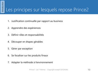 Synthèse de la méthode Prince2 
Environnement du projet 
Principes 
Thèmes 
Processus 
1.Elaborer un projet 
2.Diriger un projet 
3.Initialiser un projet 
4.Contrôler une étape 
5.Gérer les livraisons des produits 
6.Gérer une limite de phase 
7.Clôturer un projet 
1.Business Case 
2.Organisation 
3.Qualité 
4.Planification 
5.Gestion des risques 
6.Gestion des changements 
7.Progression/Avancement 
Techniques 
1.Revue Qualité. 
2.Planification basée sur le produit. 
3.Contrôle des changements. 
Prince2 - Les 7 thèmes - Copyright Joseph SZCZYGIEL 
15 
1.Justification continuelle % business 
2.Apprendre des expériences 
3.Définir rôles et responsabilités 
4.Découper en étapes gérables 
5.Gérer par exception 
6.Se focaliser sur les produits finaux 
7.Adapter la méthode à l’environnement 
Introduction  