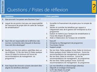 Questions / Pistes de réflexion 
Prince2 - Les 7 thèmes - Copyright Joseph SZCZYGIEL 
29 
Questions 
Choix possibles 
1 
Que pourrait-il se passer sans Business Case ? 
2 
Lequel de ces points n'est pas une responsabilité de l'assurance de projet dans le cadre de l'analyse de rentabilisation? 
1.Surveiller le financement de projets pour le compte de clients 
2.Vérifier et contrôler les bénéfices par rapport à l'alignement avec de la gestion de l'entreprise ou d'un programme 
3.Évaluer et mettre à jour l'analyse de rentabilisation à l'issue des étapes de gestion 
4.Aider à l'élaboration de l'analyse de rentabilité 
3 
Quel rôle est responsable de la définition des normes /contraintes dans lesquels le Business Case doit être développé? 
1.Executif 
2.Entreprise ou Management de programme 
3.Fournisseur Senior 
4.Support projet 
4 
Quelles sont les trois options spécifiées dans un cas d'affaires (1) Ne rien faire (2) Faites quelque chose (3) Faites le minimum (4) Suivre les recommandations de management du programme ? 
1.Ne rien faire. Faites quelque chose. Faites le minimum 
2.Faites quelque chose. Faites le minimum . Suivre les recommandations de management du programme 
3.Ne rien faire. Faites le minimum . Suivre les recommandations de management du programme 
4.Ne rien faire. Faites quelque chose. Suivre les recommandations de management du programme 
5 
Avec lequel des énoncés suivants devraient être alignés les bénéfices attendus? 
1.Les non-bénéfices et désavantages attendus 
2.Objectifs et stratégie d'entreprise 
3.La fin des étapes du projet 
4.Les tolérances du projet 
Business Case 
?  