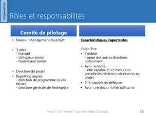 Rôles et responsabilités 
Comité de pilotage 
•Niveau : Management du projet 
•3 rôles - Exécutif - Utilisateur senior - Fournisseur senior 
•Direction du projet 
•Reporting auprès - direction de programme (si elle existe) - direction générale de l’entreprise 
Caractéristiques importantes 
Il doit être 
•Crédible - après des autres directions notamment 
•Avoir autorité - être capable et en mesure de prendre les décisions nécessaires au projet 
•Etre capable de déléguer 
•Avoir une disponibilité suffisante 
Prince2 - Les 7 thèmes - Copyright Joseph SZCZYGIEL 
40 
Organisation  