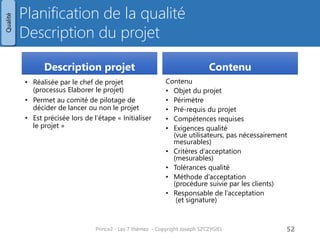Planification de la qualité Description du projet 
Description projet 
•Réalisée par le chef de projet (processus Elaborer le projet) 
•Permet au comité de pilotage de décider de lancer ou non le projet 
•Est précisée lors de l’étape « Initialiser le projet » 
Contenu 
Contenu 
•Objet du projet 
•Périmètre 
•Pré-requis du projet 
•Compétences requises 
•Exigences qualité (vue utilisateurs, pas nécessairement mesurables) 
•Critères d’acceptation (mesurables) 
•Tolérances qualité 
•Méthode d’acceptation (procédure suivie par les clients) 
•Responsable de l’acceptation (et signature) 
Prince2 - Les 7 thèmes - Copyright Joseph SZCZYGIEL 
54 
Qualité 
Pour une formation ou toute autre information, merci de m’envoyer un email : 
joseph.szczygiel@gmail.com  