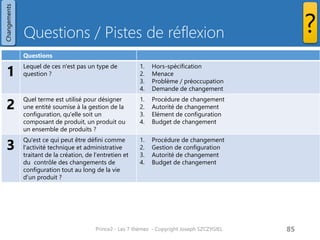 Questions / Pistes de réflexion 
Prince2 - Les 7 thèmes - Copyright Joseph SZCZYGIEL 
87 
Changements 
? 
Questions 
1 
Lequel de ces n'est pas un type de question ? 
1.Hors-spécification 
2.Menace 
3.Problème / préoccupation 
4.Demande de changement 
2 
Quel terme est utilisé pour désigner une entité soumise à la gestion de la configuration, qu'elle soit un composant de produit, un produit ou un ensemble de produits ? 
1.Procédure de changement 
2.Autorité de changement 
3.Elément de configuration 
4.Budget de changement 
3 
Qu'est ce qui peut être défini comme l'activité technique et administrative traitant de la création, de l'entretien et du contrôle des changements de configuration tout au long de la vie d'un produit ? 
1.Procédure de changement 
2.Gestion de configuration 
3.Autorité de changement 
4.Budget de changement  