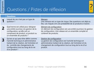 Questions / Pistes de réflexion 
Prince2 - Les 7 thèmes - Copyright Joseph SZCZYGIEL 
88 
Changements 
? 
Questions 
1 
Lequel de ces n'est pas un type de question ? 
Menace 
Une menace est un type de risque. Des questions ont déjà eu lieu. Les risques ont une probabilité de se produire à l'avenir. 
2 
Quel terme est utilisé pour désigner une entité soumise à la gestion de la configuration, qu'elle soit un composant de produit, un produit ou un ensemble de produits ? 
Elément de configuration 
Un élément de configuration est une entité soumise à la gestion de configuration. Une release est un ensemble complet et cohérent de produits. 
3 
Qu'est ce qui peut être défini comme l'activité technique et administrative traitant de la création, de l'entretien et du contrôle des changements de configuration tout au long de la vie d'un produit ? 
Gestion de configuration 
La gestion de configuration est l'activité technique et administrative traitant de la création, de l'entretien et du changement de configuration tout au long de la vie d'un produit. 
Pour une formation ou toute autre information, merci de m’envoyer un email : joseph.szczygiel@gmail.com  