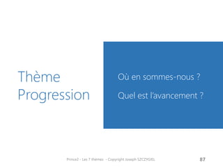 Thème Progression 
Où en sommes-nous ? 
Quel est l’avancement ? 
Prince2 - Les 7 thèmes - Copyright Joseph SZCZYGIEL 
89  