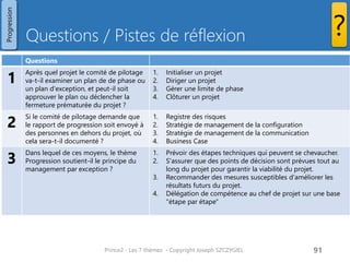 Questions / Pistes de réflexion 
Prince2 - Les 7 thèmes - Copyright Joseph SZCZYGIEL 
93 
? 
Progression 
Questions 
1 
Après quel projet le comité de pilotage va-t-il examiner un plan de de phase ou un plan d'exception, et peut-il soit approuver le plan ou déclencher la fermeture prématurée du projet ? 
1.Initialiser un projet 
2.Diriger un projet 
3.Gérer une limite de phase 
4.Clôturer un projet 
2 
Si le comité de pilotage demande que le rapport de progression soit envoyé à des personnes en dehors du projet, où cela sera-t-il documenté ? 
1.Registre des risques 
2.Stratégie de management de la configuration 
3.Stratégie de management de la communication 
4.Business Case 
3 
Dans lequel de ces moyens, le thème Progression soutient-il le principe du management par exception ? 
1.Prévoir des étapes techniques qui peuvent se chevaucher. 
2.S'assurer que des points de décision sont prévues tout au long du projet pour garantir la viabilité du projet. 
3.Recommander des mesures susceptibles d'améliorer les résultats futurs du projet. 
4.Délégation de compétence au chef de projet sur une base "étape par étape"  