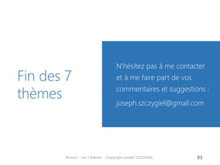 Fin des 7 thèmes 
N’hésitez pas à me contacter et à me faire part de vos commentaires et suggestions : 
joseph.szczygiel@gmail.com 
Prince2 - Les 7 thèmes - Copyright Joseph SZCZYGIEL 
95 