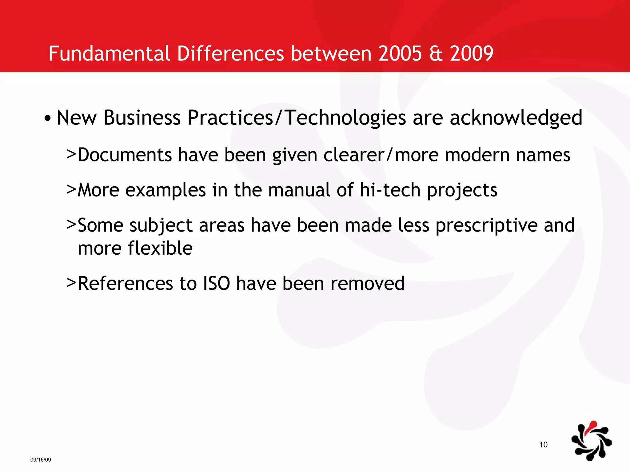 Fundamental Differences between 2005 & 2009  New Business Practices/Technologies are acknowledged Documents have been given clearer/more modern names More examples in the manual of hi-tech projects Some subject areas have been made less prescriptive and more flexible References to ISO have been removed 