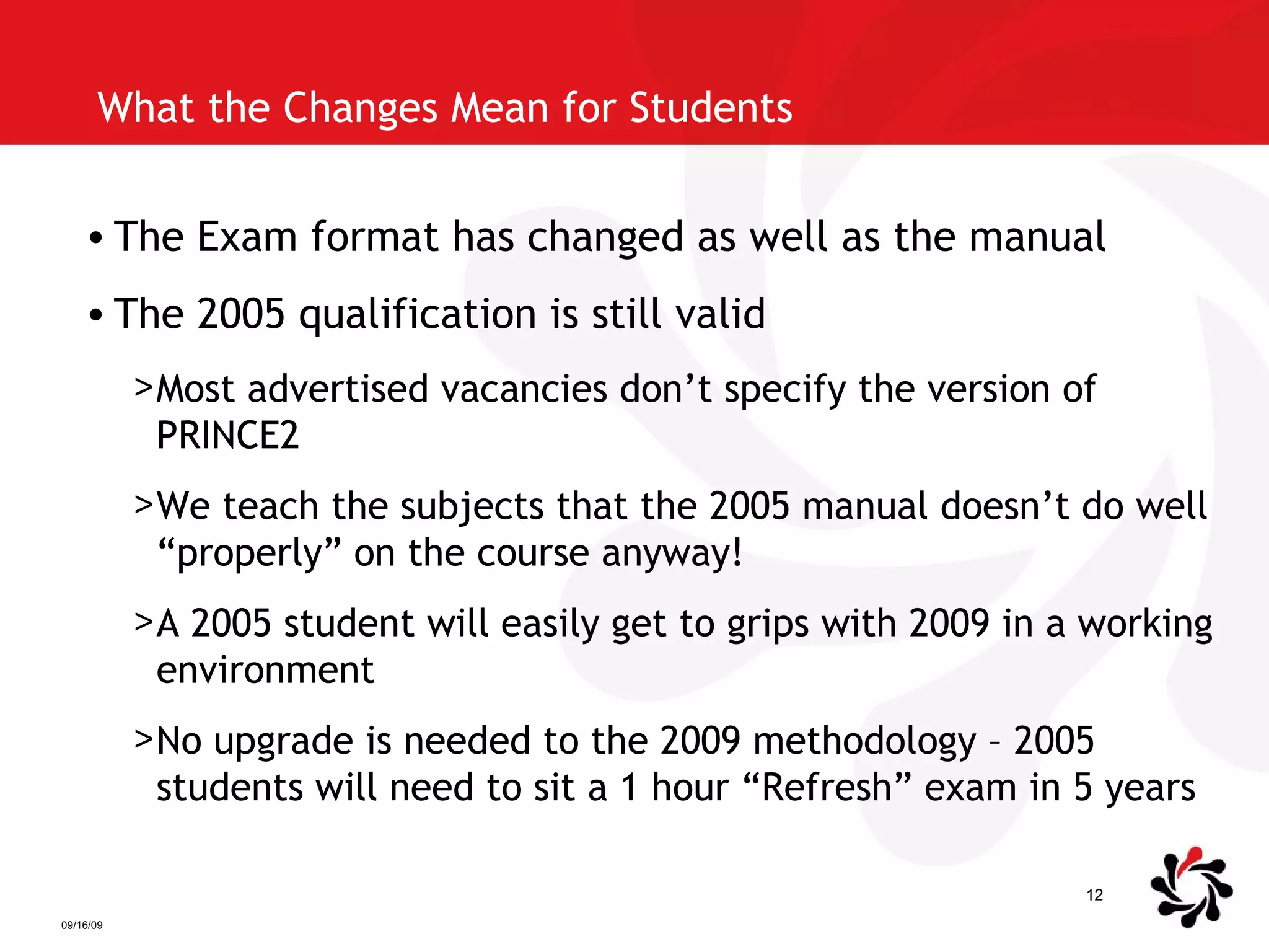 What the Changes Mean for Students The Exam format has changed as well as the manual The 2005 qualification is still valid Most advertised vacancies don’t specify the version of PRINCE2 We teach the subjects that the 2005 manual doesn’t do well “properly” on the course anyway! A 2005 student will easily get to grips with 2009 in a working environment No upgrade is needed to the 2009 methodology – 2005 students will need to sit a 1 hour “Refresh” exam in 5 years 