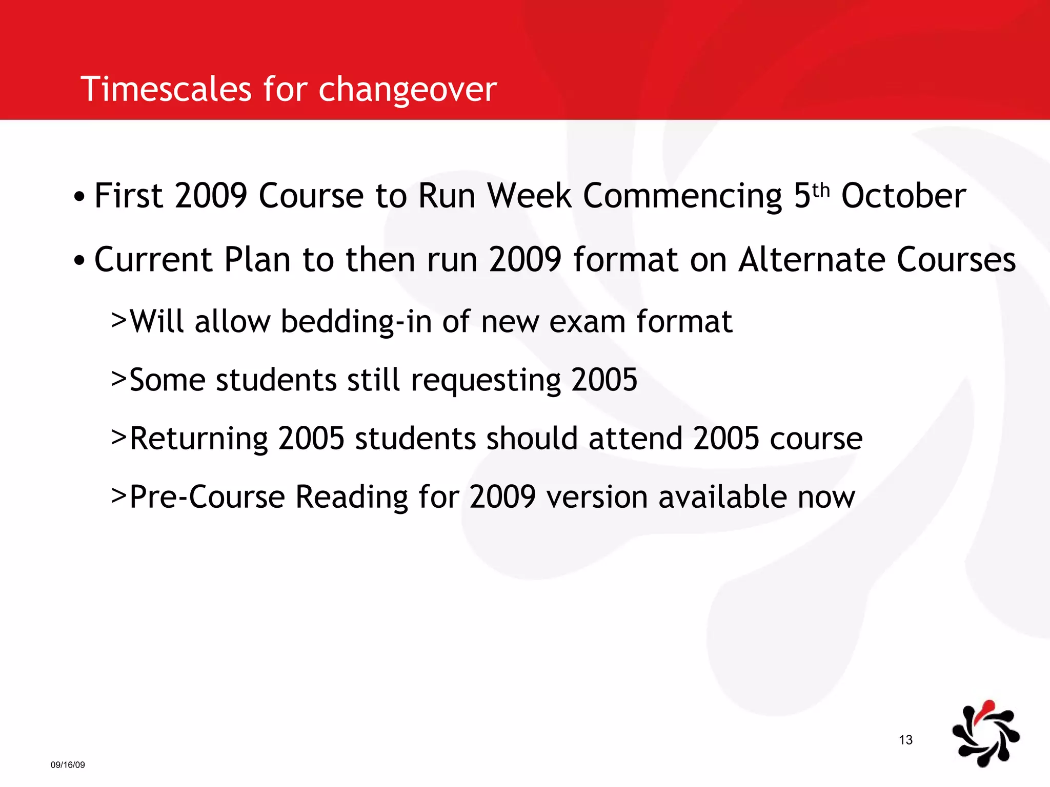 Timescales for changeover First 2009 Course to Run Week Commencing 5 th  October Current Plan to then run 2009 format on Alternate Courses Will allow bedding-in of new exam format Some students still requesting 2005 Returning 2005 students should attend 2005 course Pre-Course Reading for 2009 version available now 