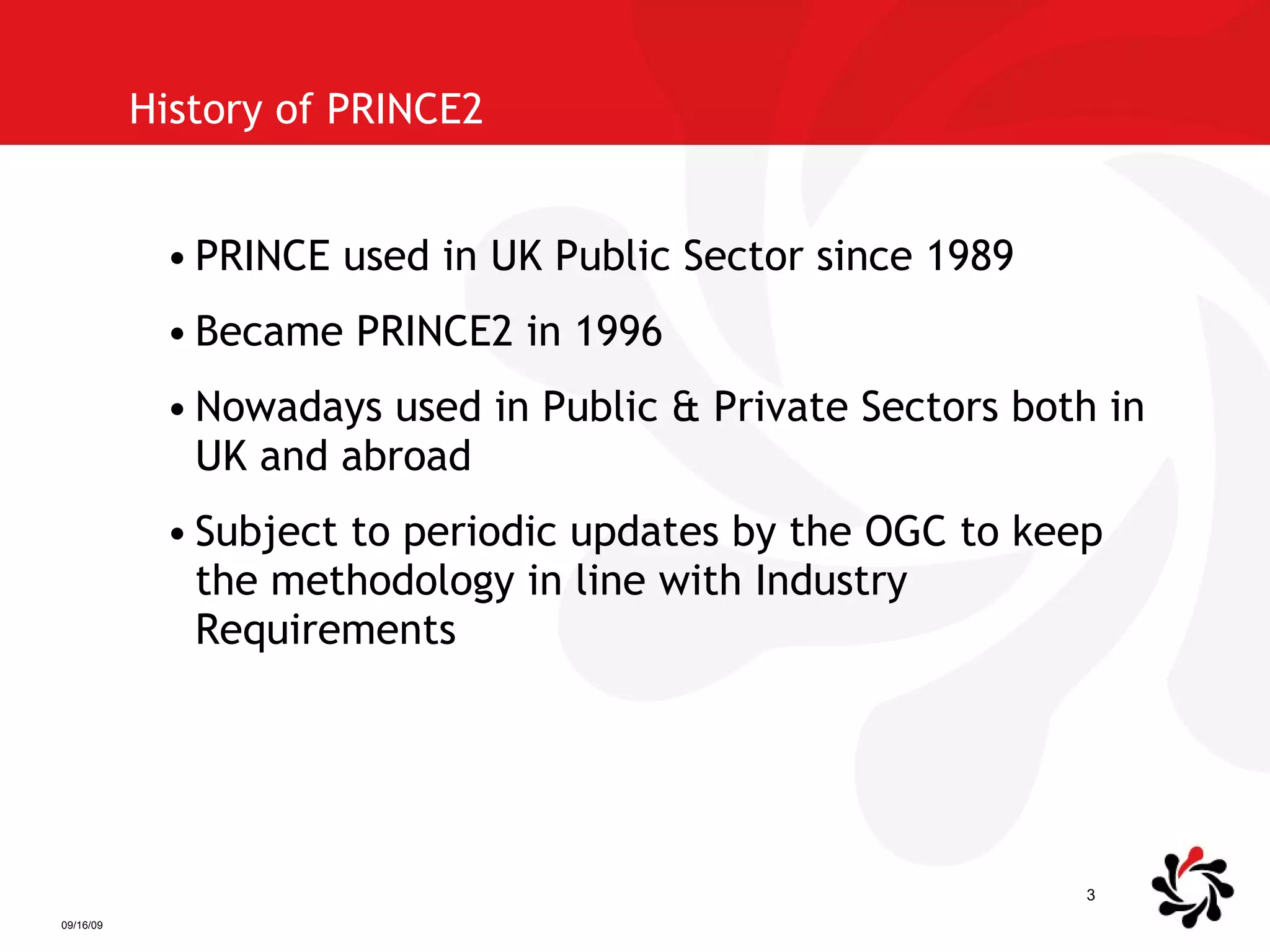 History of PRINCE2 PRINCE used in UK Public Sector since 1989 Became PRINCE2 in 1996 Nowadays used in Public & Private Sectors both in UK and abroad Subject to periodic updates by the OGC to keep the methodology in line with Industry Requirements 