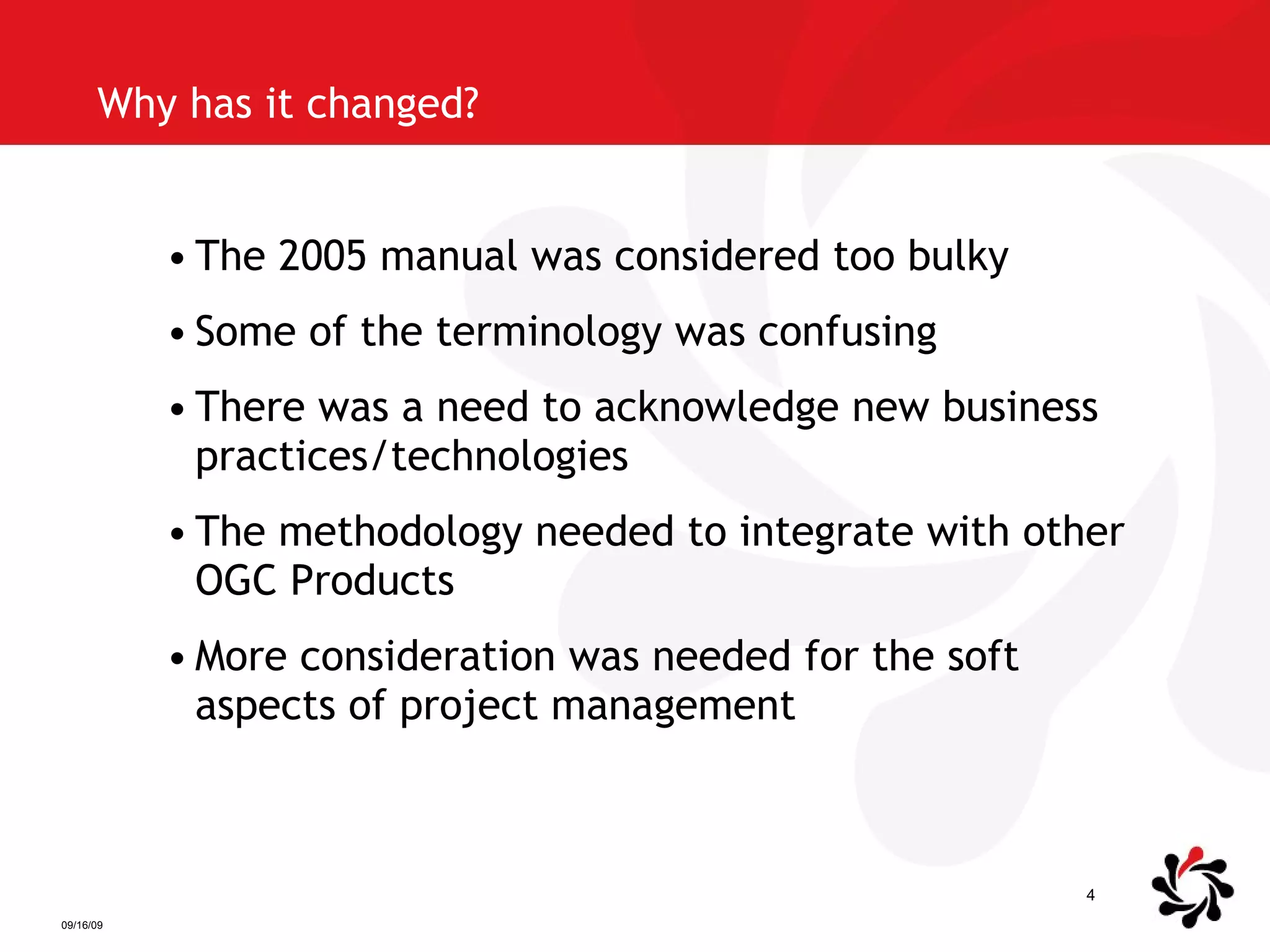 Why has it changed? The 2005 manual was considered too bulky Some of the terminology was confusing There was a need to acknowledge new business practices/technologies The methodology needed to integrate with other OGC Products More consideration was needed for the soft aspects of project management 