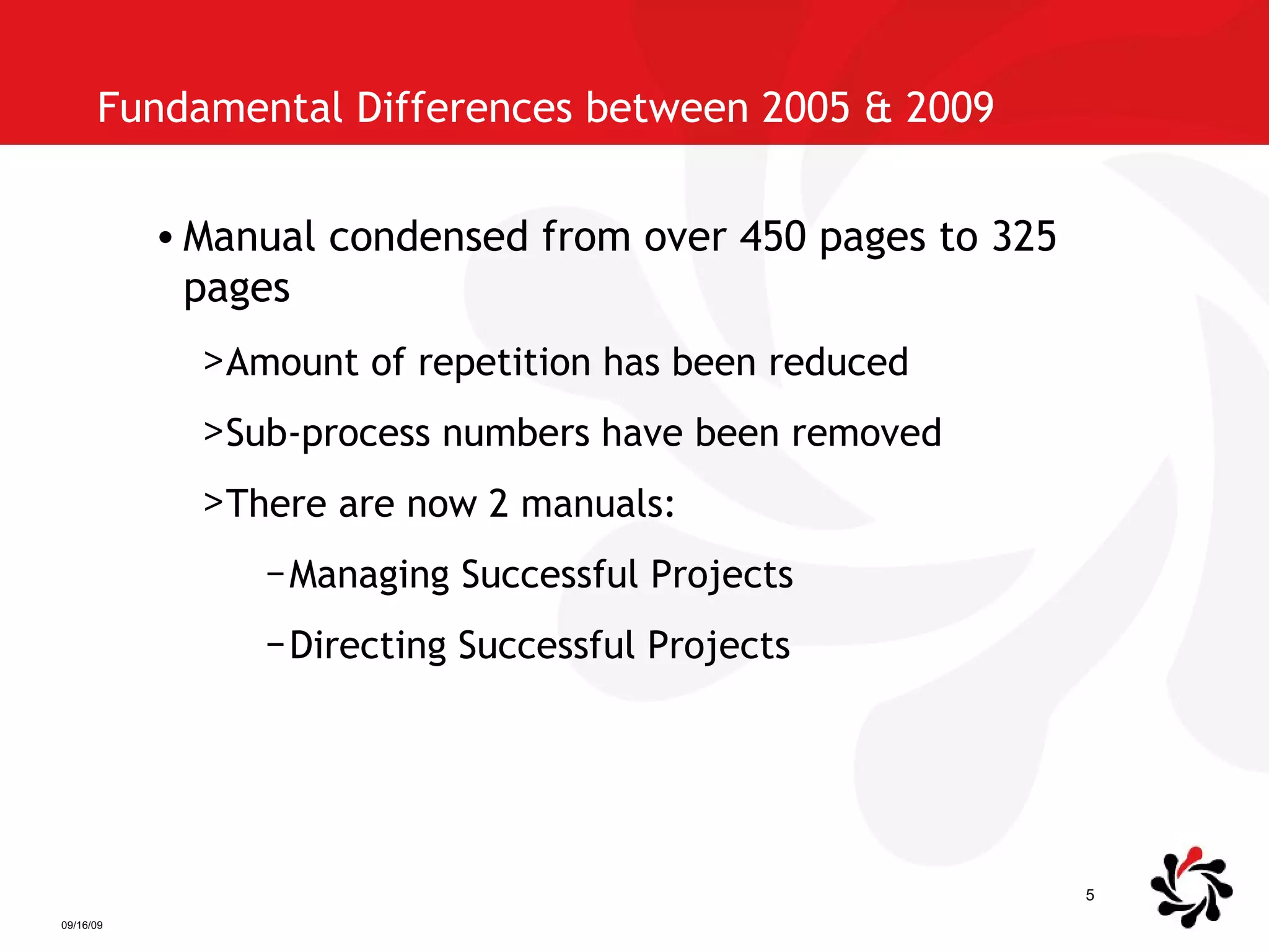 Fundamental Differences between 2005 & 2009  Manual condensed from over 450 pages to 325 pages Amount of repetition has been reduced Sub-process numbers have been removed There are now 2 manuals: Managing Successful Projects Directing Successful Projects 