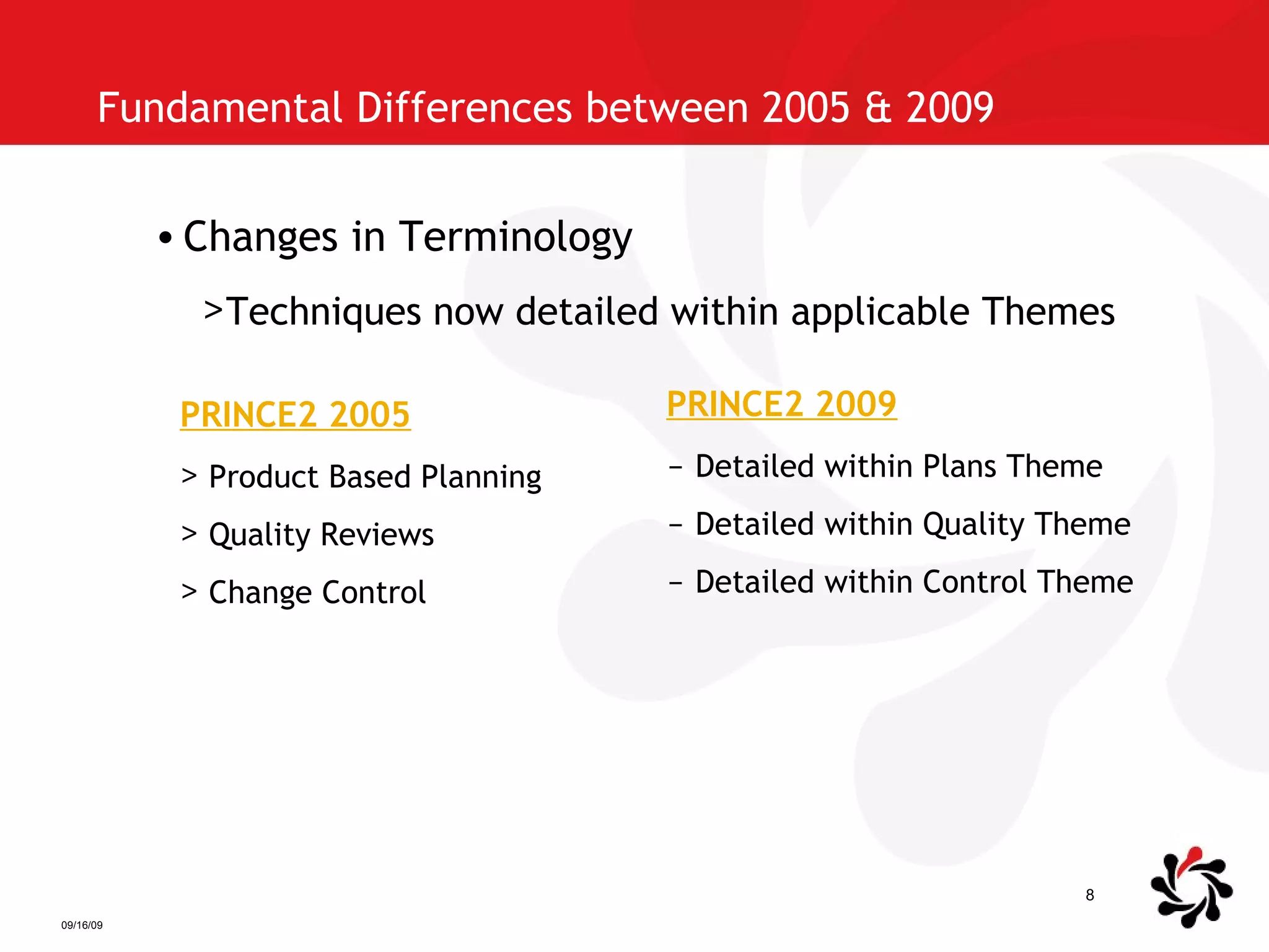 Fundamental Differences between 2005 & 2009  Changes in Terminology Techniques now detailed within applicable Themes PRINCE2 2005 Product Based Planning Quality Reviews Change Control PRINCE2 2009 Detailed within Plans Theme Detailed within Quality Theme Detailed within Control Theme 