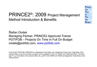 PRINCE2®: 2009 Project Management
Method Introduction & Benefits


Štefan Ondek
Managing Partner, PRINCE2 Approved Trainer
POTIFOB – Projects On Time In Full On Budget
ondek@potifob.com, www.potifob.com

© 2010-2012 POTIFOB. PRINCE2® is a Registered Trade Mark and a Registered Community Trade Mark of the
Cabinet Office in the UK and other countries, and is registered in the U.S. Patent and Trademark Office. The Swirl
logo™ is a Trade Mark of the Cabinet Office. M_o_R®, ITIL®, MSP® and P3O® are Registered Trade Marks of the
Cabinet Office.

                                                                                                                     1
 