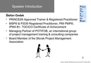 Speaker Introduction

Štefan Ondek
• PRINCE2® Approved Trainer & Registered Practitioner
• MSP® & P3O® Registered Practitioner, PMI PMP®,
  IPMA B+, TOCICO Certificate of Achievement
• Managing Partner of POTIFOB, an international group
  of project management training & consulting companies
• Board Member of the Slovak Project Management
  Association




                                                                                         2
                                         ©Crown Copyright 2009 Reproduced under licence from Cabinet Office.
 