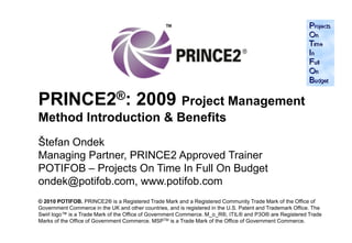 PRINCE2®: 2009 Project Management
Method Introduction & Benefits
Štefan Ondek
Managing Partner, PRINCE2 Approved Trainer
POTIFOB – Projects On Time In Full On Budget
ondek@potifob.com, www.potifob.com
© 2010 POTIFOB. PRINCE2® is a Registered Trade Mark and a Registered Community Trade Mark of the Office of
Government Commerce in the UK and other countries, and is registered in the U.S. Patent and Trademark Office. The
Swirl logo™ is a Trade Mark of the Office of Government Commerce. M_o_R®, ITIL® and P3O® are Registered Trade
Marks of the Office of Government Commerce. MSPTM is a Trade Mark of the Office of Government Commerce.          1
 