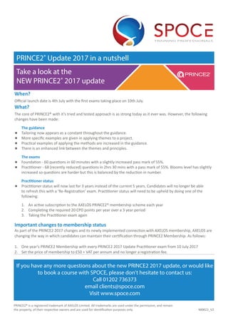 When?
Official launch date is 4th July with the first exams taking place on 10th July.
What?
The core of PRINCE2® with it’s tried and tested approach is as strong today as it ever was. However, the following
changes have been made:
	 The guidance
	 Tailoring now appears as a constant throughout the guidance.
	More specific examples are given in applying themes to a project.
	 Practical examples of applying the methods are increased in the guidance.
	 There is an enhanced link between the themes and principles.
	 The exams
	 Foundation - 60 questions in 60 minutes with a slightly increased pass mark of 55%.
	 Practitioner - 68 (recently reduced) questions in 2hrs 30 mins with a pass mark of 55%. Blooms level has slightly 	
	 increased so questions are harder but this is balanced by the reduction in number.
	 Practitioner status
	Practitioner status will now last for 3 years instead of the current 5 years. Candidates will no longer be able
to refresh this with a ‘Re-Registration’ exam. Practitioner status will need to be upheld by doing one of the
following:
	 1. 	 An active subscription to the AXELOS PRINCE2® membership scheme each year
	 2.	 Completing the required 20 CPD points per year over a 3 year period
	 3. Taking the Practitioner exam again
Important changes to membership status
As part of the PRINCE2 2017 changes and its newly implemented connection with AXELOS membership, AXELOS are
changing the way in which candidates can maintain their certification through PRINCE2 Membership. As follows:
1.	 One year’s PRINCE2 Membership with every PRINCE2 2017 Update Practitioner exam from 10 July 2017
2.	 Set the price of membership to £50 + VAT per annum and no longer a registration fee.
PRINCE2® Update 2017 in a nutshell
If you have any more questions about the new PRINCE2 2017 update, or would like
to book a course with SPOCE, please don't hesitate to contact us:
Call 01202 736373
email clients@spoce.com
Visit www.spoce.com
M0022_V2
Take a look at the
NEW PRINCE2® 2017 update
PRINCE2® is a registered trademark of AXELOS Limited. All trademarks are used under the permission, and remain
the property, of their respective owners and are used for identification purposes only.
 