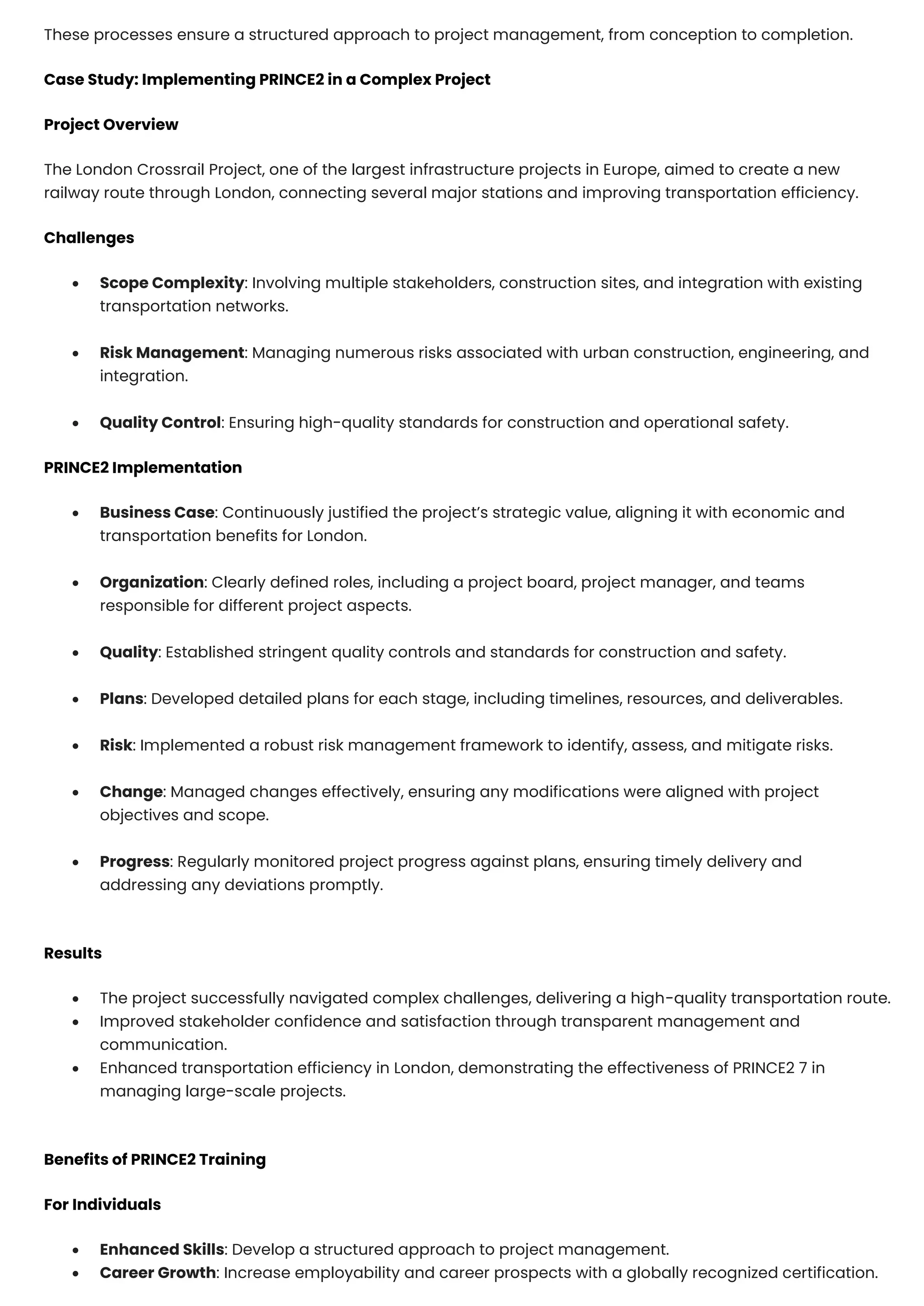 These processes ensure a structured approach to project management, from conception to completion.
Case Study: Implementing PRINCE2 in a Complex Project
Project Overview
The London Crossrail Project, one of the largest infrastructure projects in Europe, aimed to create a new
railway route through London, connecting several major stations and improving transportation efficiency.
Challenges
• Scope Complexity: Involving multiple stakeholders, construction sites, and integration with existing
transportation networks.
• Risk Management: Managing numerous risks associated with urban construction, engineering, and
integration.
• Quality Control: Ensuring high-quality standards for construction and operational safety.
PRINCE2 Implementation
• Business Case: Continuously justified the project’s strategic value, aligning it with economic and
transportation benefits for London.
• Organization: Clearly defined roles, including a project board, project manager, and teams
responsible for different project aspects.
• Quality: Established stringent quality controls and standards for construction and safety.
• Plans: Developed detailed plans for each stage, including timelines, resources, and deliverables.
• Risk: Implemented a robust risk management framework to identify, assess, and mitigate risks.
• Change: Managed changes effectively, ensuring any modifications were aligned with project
objectives and scope.
• Progress: Regularly monitored project progress against plans, ensuring timely delivery and
addressing any deviations promptly.
Results
• The project successfully navigated complex challenges, delivering a high-quality transportation route.
• Improved stakeholder confidence and satisfaction through transparent management and
communication.
• Enhanced transportation efficiency in London, demonstrating the effectiveness of PRINCE2 7 in
managing large-scale projects.
Benefits of PRINCE2 Training
For Individuals
• Enhanced Skills: Develop a structured approach to project management.
• Career Growth: Increase employability and career prospects with a globally recognized certification.
 