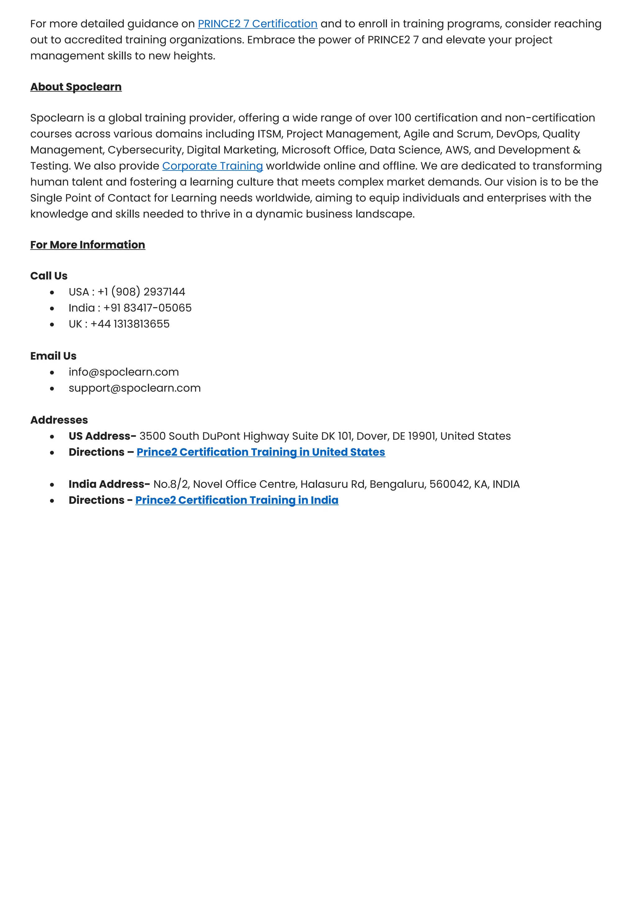 For more detailed guidance on PRINCE2 7 Certification and to enroll in training programs, consider reaching
out to accredited training organizations. Embrace the power of PRINCE2 7 and elevate your project
management skills to new heights.
About Spoclearn
Spoclearn is a global training provider, offering a wide range of over 100 certification and non-certification
courses across various domains including ITSM, Project Management, Agile and Scrum, DevOps, Quality
Management, Cybersecurity, Digital Marketing, Microsoft Office, Data Science, AWS, and Development &
Testing. We also provide Corporate Training worldwide online and offline. We are dedicated to transforming
human talent and fostering a learning culture that meets complex market demands. Our vision is to be the
Single Point of Contact for Learning needs worldwide, aiming to equip individuals and enterprises with the
knowledge and skills needed to thrive in a dynamic business landscape.
For More Information
Call Us
• USA : +1 (908) 2937144
• India : +91 83417-05065
• UK : +44 1313813655
Email Us
• info@spoclearn.com
• support@spoclearn.com
Addresses
• US Address- 3500 South DuPont Highway Suite DK 101, Dover, DE 19901, United States
• Directions – Prince2 Certification Training in United States
• India Address- No.8/2, Novel Office Centre, Halasuru Rd, Bengaluru, 560042, KA, INDIA
• Directions - Prince2 Certification Training in India
 