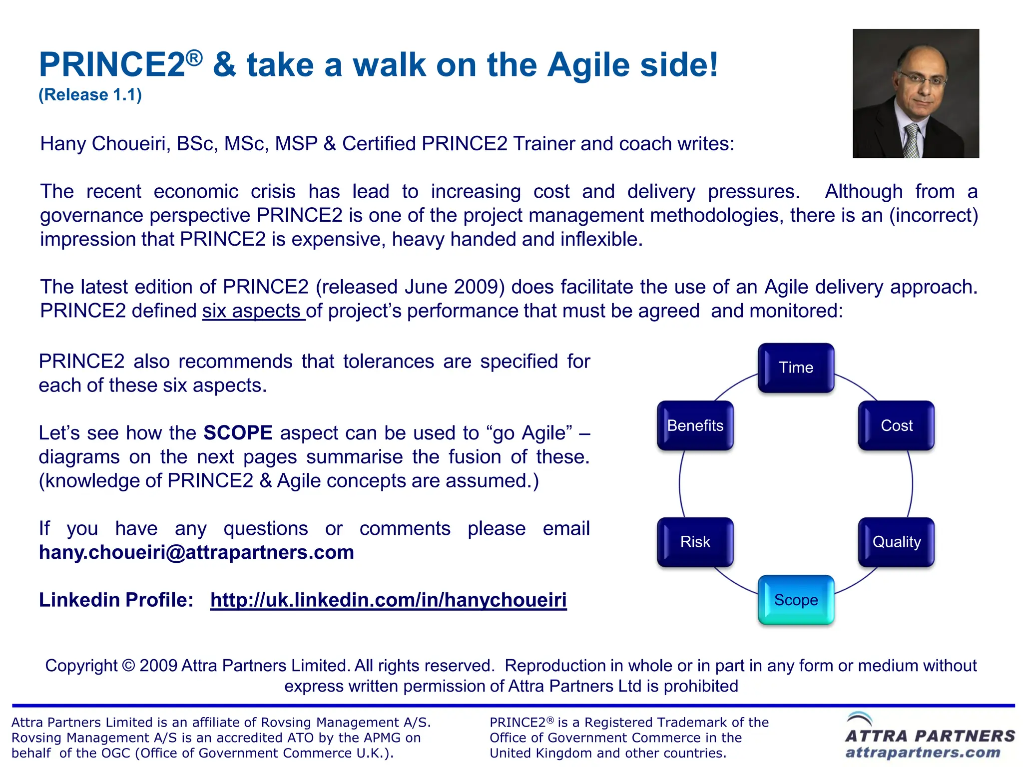 PRINCE2® & take a walk on the Agile side!
    (Release 1.1)

    Hany Choueiri, BSc, MSc, MSP & Certified PRINCE2 Trainer and coach writes:

    The recent economic crisis has lead to increasing cost and delivery pressures. Although from a
    governance perspective PRINCE2 is one of the project management methodologies, there is an (incorrect)
    impression that PRINCE2 is expensive, heavy handed and inflexible.

    The latest edition of PRINCE2 (released June 2009) does facilitate the use of an Agile delivery approach.
    PRINCE2 defined six aspects of project‟s performance that must be agreed and monitored:

    PRINCE2 also recommends that tolerances are specified for                                                   Time
    each of these six aspects.
                                                                                              Benefits                   Cost
    Let‟s see how the SCOPE aspect can be used to “go Agile” –
    diagrams on the next pages summarise the fusion of these.
    (knowledge of PRINCE2 & Agile concepts are assumed.)

    If you have any questions or comments please email
                                                                                               Risk                     Quality
    hany.choueiri@attrapartners.com

    Linkedin Profile: http://uk.linkedin.com/in/hanychoueiri                                                    Scope



     Copyright © 2009 Attra Partners Limited. All rights reserved. Reproduction in whole or in part in any form or medium without
                                    express written permission of Attra Partners Ltd is prohibited

Attra Partners Limited is an affiliate of Rovsing Management A/S.   PRINCE2® is a Registered Trademark of the
Rovsing Management A/S is an accredited ATO by the APMG on          Office of Government Commerce in the
behalf of the OGC (Office of Government Commerce U.K.).             United Kingdom and other countries.
 