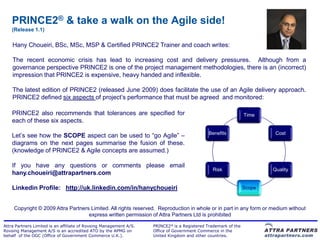 PRINCE2® & take a walk on the Agile side!
    (Release 1.1)

    Hany Choueiri, BSc, MSc, MSP & Certified PRINCE2 Trainer and coach writes:

    The recent economic crisis has lead to increasing cost and delivery pressures. Although from a
    governance perspective PRINCE2 is one of the project management methodologies, there is an (incorrect)
    impression that PRINCE2 is expensive, heavy handed and inflexible.

    The latest edition of PRINCE2 (released June 2009) does facilitate the use of an Agile delivery approach.
    PRINCE2 defined six aspects of project‟s performance that must be agreed and monitored:

    PRINCE2 also recommends that tolerances are specified for                                                   Time
    each of these six aspects.
                                                                                              Benefits                   Cost
    Let‟s see how the SCOPE aspect can be used to “go Agile” –
    diagrams on the next pages summarise the fusion of these.
    (knowledge of PRINCE2 & Agile concepts are assumed.)

    If you have any questions or comments please email
                                                                                               Risk                     Quality
    hany.choueiri@attrapartners.com

    Linkedin Profile: http://uk.linkedin.com/in/hanychoueiri                                                    Scope



     Copyright © 2009 Attra Partners Limited. All rights reserved. Reproduction in whole or in part in any form or medium without
                                    express written permission of Attra Partners Ltd is prohibited

Attra Partners Limited is an affiliate of Rovsing Management A/S.   PRINCE2® is a Registered Trademark of the
Rovsing Management A/S is an accredited ATO by the APMG on          Office of Government Commerce in the
behalf of the OGC (Office of Government Commerce U.K.).             United Kingdom and other countries.
 