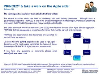 PRINCE2® & take a walk on the Agile side!
    (Release 1.2)

    The training and consultancy team at Attra Partners writes:

    The recent economic crisis has lead to increasing cost and delivery pressures. Although from a
    governance perspective PRINCE2 is one of the project management methodologies, there is an (incorrect)
    impression that PRINCE2 is expensive, heavy handed and inflexible.

    The latest edition of PRINCE2 (released June 2009) does facilitate the use of an Agile delivery approach.
    PRINCE2 defined six aspects of project‟s performance that must be agreed and monitored:

    PRINCE2 also recommends that tolerances are specified for                                                   Time
    each of these six aspects.
                                                                                              Benefits                   Cost
    Let‟s see how the SCOPE aspect can be used to “go Agile” –
    diagrams on the next pages summarise the fusion of these.
    (knowledge of PRINCE2 & Agile concepts are assumed.)

    If you have any questions or comments please email
                                                                                               Risk                     Quality
    sales@attrapartners.com

                                                                                                                Scope



     Copyright © 2009 Attra Partners Limited. All rights reserved. Reproduction in whole or in part in any form or medium without
                                    express written permission of Attra Partners Ltd is prohibited

Attra Partners Limited is an affiliate of Rovsing Management A/S.   PRINCE2® is a Registered Trademark of the
Rovsing Management A/S is an accredited ATO by the APMG on          Office of Government Commerce in the
behalf of the OGC (Office of Government Commerce U.K.).             United Kingdom and other countries.
 