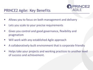 PRINCE2 Agile: Key Benefits
 Allows you to focus on both management and delivery
 Lets you scale to your precise requirements
 Gives you control and good governance, flexibility and
pragmatism
 Will work with any established Agile approach
 A collaboratively-built environment that is corporate friendly
 Helps take your projects and working practices to another level
of success and achievement.
 