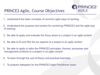 PRINCE2 Agile, Course Objectives
1. Understand the basic concepts of common agile ways of working
2. Understand the purpose and context for combining PRINCE2 and the agile way
of working
3. Be able to apply and evaluate the focus areas to a project in an agile context
4. Be able to fix and flex the six aspects of a project in an agile context
5. Be able to apply or tailor the PRINCE2 principles, themes, processes and
management products to a project in an agile context
6. To learn through the use of theory and practical exercises
7. To prepare delegates for the PRINCE2 Agile Practitioner exam
 