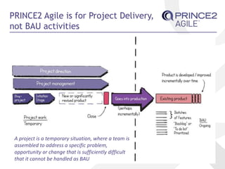 PRINCE2 Agile is for Project Delivery,
not BAU activities
A project is a temporary situation, where a team is
assembled to address a specific problem,
opportunity or change that is sufficiently difficult
that it cannot be handled as BAU
 