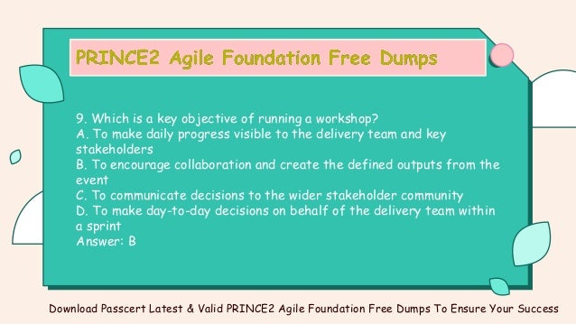 9. Which is a key objective of running a workshop?
A. To make daily progress visible to the delivery team and key
stakeholders
B. To encourage collaboration and create the defined outputs from the
event
C. To communicate decisions to the wider stakeholder community
D. To make day-to-day decisions on behalf of the delivery team within
a sprint
Answer: B
Download Passcert Latest & Valid PRINCE2 Agile Foundation Free Dumps To Ensure Your Success
 