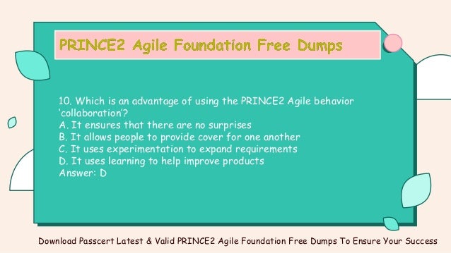 10. Which is an advantage of using the PRINCE2 Agile behavior
‘collaboration’?
A. It ensures that there are no surprises
B. It allows people to provide cover for one another
C. It uses experimentation to expand requirements
D. It uses learning to help improve products
Answer: D
Download Passcert Latest & Valid PRINCE2 Agile Foundation Free Dumps To Ensure Your Success
 