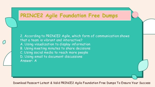 2. According to PRINCE2 Agile, which form of communication shows
that a team is vibrant and interactive?
A. Using visualization to display information
B. Using meeting minutes to share decisions
C. Using social media to reach more people
D. Using email to document discussions
Answer: A
Download Passcert Latest & Valid PRINCE2 Agile Foundation Free Dumps To Ensure Your Success
 