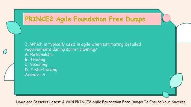 3. Which is typically used in agile when estimating detailed
requirements during sprint planning?
A. Rationalism
B. Trading
C. Visioning
D. T-shirt sizing
Answer: A
Download Passcert Latest & Valid PRINCE2 Agile Foundation Free Dumps To Ensure Your Success
 