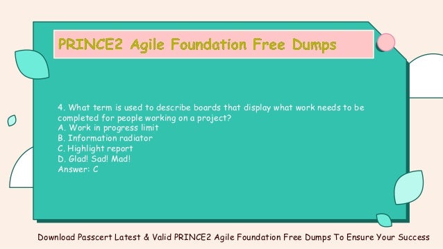 4. What term is used to describe boards that display what work needs to be
completed for people working on a project?
A. Work in progress limit
B. Information radiator
C. Highlight report
D. Glad! Sad! Mad!
Answer: C
Download Passcert Latest & Valid PRINCE2 Agile Foundation Free Dumps To Ensure Your Success
 